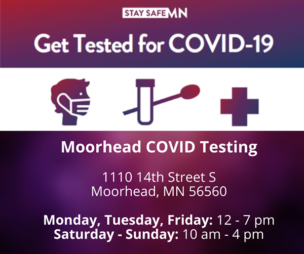 Get Tested for COVID-19 Moorhead COVID Testing 1110 14th Street S Moorhead, MN 56560 Monday, Tuesday, Friday: 12-7pm Saturday - Sunday: 10am - 4pm